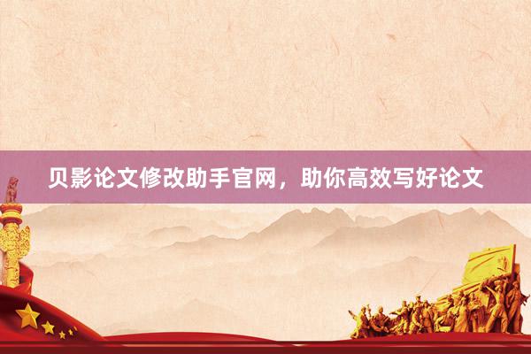 贝影论文修改助手官网，助你高效写好论文